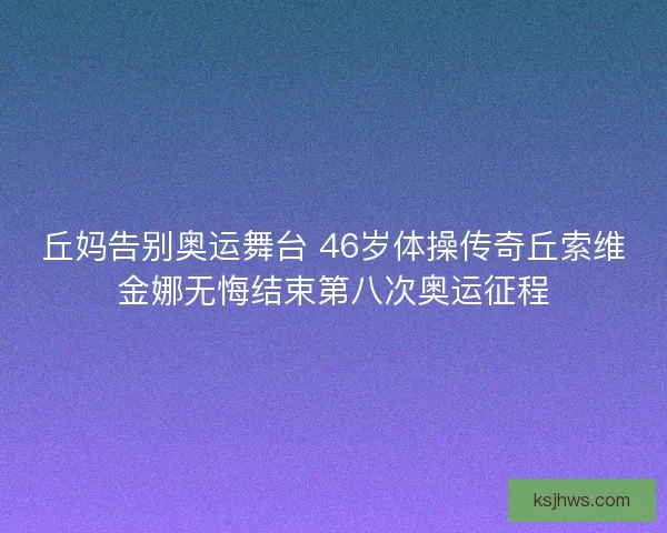 丘妈告别奥运舞台 46岁体操传奇丘索维金娜无悔结束第八次奥运征程