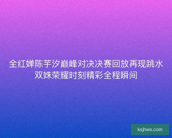 全红婵陈芋汐巅峰对决决赛回放再现跳水双姝荣耀时刻精彩全程瞬间